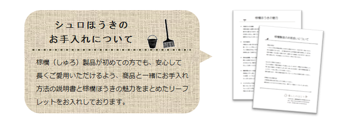 <シュロほうきのお手入れについて>棕櫚(しゅろ)製品が初めての方でも安心して長くご愛用頂けるよう、商品と一緒にお手入れ方法の説明書と棕櫚ほうきの魅力をまとめたリーフレットをお入れしています